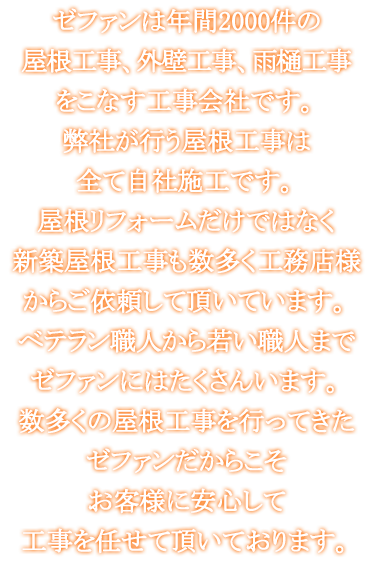 ゼファンは年間2000件の屋根工事、外壁工事、雨樋工事をこなす工事会社です。弊社が行う屋根工事は全て自社施工です。屋根リフォームだけではなく新築屋根工事も数多く工務店様からご依頼して頂いています。ベテラン職人から若い職人までゼファンにはたくさんいます。数多くの屋根工事を行ってきたゼファンだからこそお客様に安心して工事を任せて頂いております。